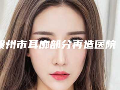 赣州市耳廓部分再造医院排名前十强2025版发布(江西薇琳医疗美容门诊部2025美容价格表在线查询)