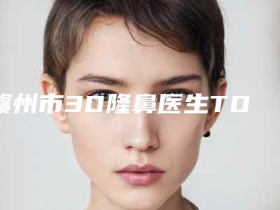 赣州市3D隆鼻医生TOP10排行网友推荐-王青医生网友力荐