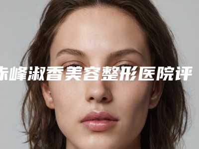 赤峰淑香美容整形医院评论-推荐潘风华医生,乔淑香医生