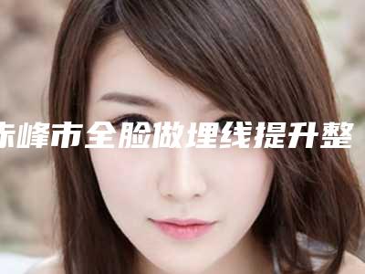 赤峰市全脸做埋线提升整形美容价格(费用)一览-赤峰市全脸做埋线提升均价为21832元