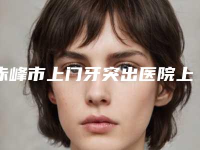 赤峰市上门牙突出医院上榜清单前十佳刚刚公布暂居榜首(赤峰市上门牙突出口腔医院口碑好)