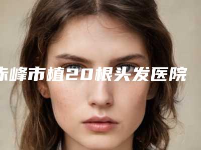 赤峰市植20根头发医院在榜名单top10可靠名单发布-红山区夏天中医门诊部