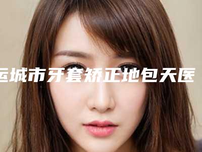运城市牙套矫正地包天医院排名榜前十强夏日必看-运城市牙套矫正地包天整形医院