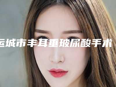 运城市丰耳垂玻尿酸手术价目表,近期更新上线(2025年均价为:6947元)