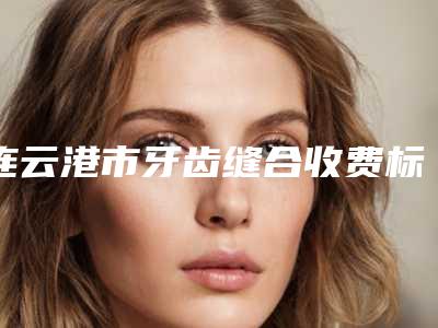 连云港市牙齿缝合收费标准2025均价一览-连云港市牙齿缝合价格