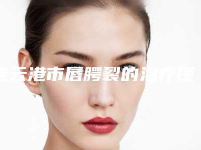 连云港市唇腭裂的治疗医院排名必看(连云港市唇腭裂的治疗整形医院)
