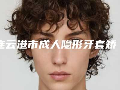 连云港市成人隐形牙套矫正牙齿在榜名单top10强名气榜单推荐-连云港市成人隐形牙套矫正牙齿口腔医生