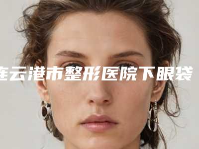 连云港市整形医院下眼袋凹陷改善(美缔医疗美容门诊部个个实力不俗)