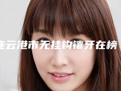 连云港市无挂钩镶牙在榜清单十强评选出炉-连云港市无挂钩镶牙口腔医生