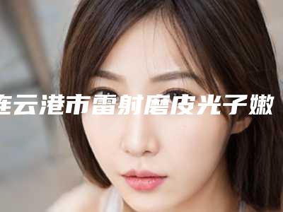 连云港市雷射磨皮光子嫩肤整形医院(连云港千枝叶外科整形美容诊所汽车北站店破格入围)