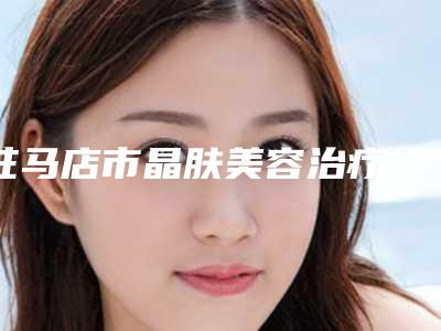 驻马店市晶肤美容治疗红血丝医院口碑排名前十名挨个点评(驻马店市晶肤美容治疗红血丝整形医院)