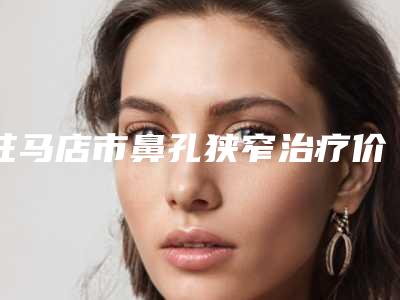 驻马店市鼻孔狭窄治疗价格(价目)表2025优惠出炉-驻马店市鼻孔狭窄治疗医院术费用和风险