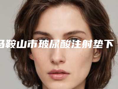 马鞍山市玻尿酸注射垫下巴价格表一览附科室-马鞍山市玻尿酸注射垫下巴医院整形手术价格多少钱