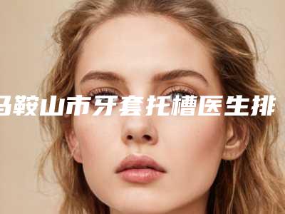 马鞍山市牙套托槽医生排行十强榜上有名都是哪些-马鞍山市牙套托槽口腔医生