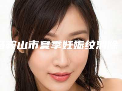 马鞍山市夏季妊娠纹消除整形美容价格表及项目收费情况公示-近8个月均价为3036元