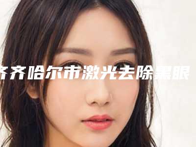齐齐哈尔市激光去除黑眼圈医院在榜名单前10特色更新(齐齐哈尔市激光去除黑眼圈整形医院)