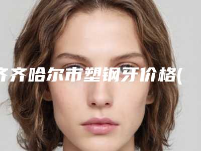 齐齐哈尔市塑钢牙价格(价目)表详细版-齐齐哈尔市塑钢牙价格