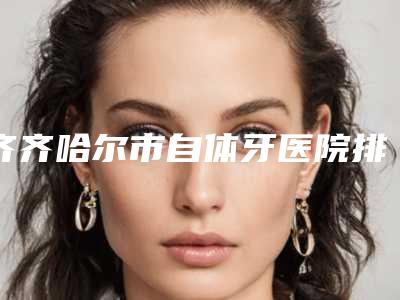 齐齐哈尔市自体牙医院排名前十强实力口碑一览(齐齐哈尔市自体牙口腔医院室备受好评)
