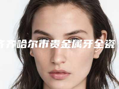 齐齐哈尔市贵金属牙全瓷牙医院在榜清单前十佳名气传播（齐齐哈尔市贵金属牙全瓷牙口腔医院优质之选~）