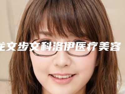 龙文步文科洛伊医疗美容诊所价格收费表优惠重磅上线附乳头肥大案例