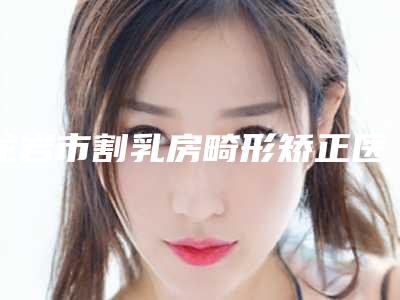 龙岩市割乳房畸形矫正医院哪里好(龙岩脸博士整形外科实力领衔(附价格表))