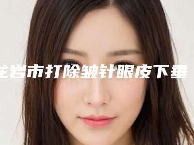 龙岩市打除皱针眼皮下垂医生排名前十佳私立推荐-龙岩市打除皱针眼皮下垂整形医生