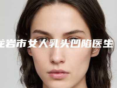 龙岩市女人乳头凹陷医生上榜名单前十揭晓了-龙岩市女人乳头凹陷整形医生