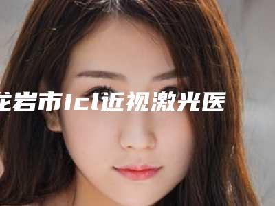 龙岩市icl近视激光医院排行前十位实力之选-福建佰蓓医林医疗美容整形门诊部口碑好价格收费也合理