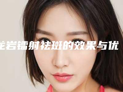龙岩镭射祛斑的效果与优势有哪些