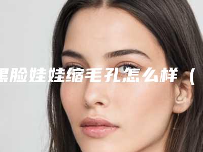 黑脸娃娃缩毛孔怎么样(做了黑脸娃娃毛孔变大)