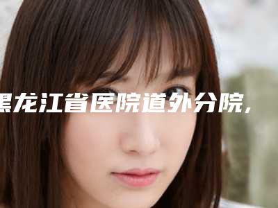 黑龙江省医院道外分院,哈尔滨美神医疗美容门诊部宝藏机构实力对比