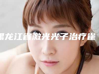 黑龙江省激光光子治疗雀斑医生排名前十佳全新热门汇总-黑龙江省激光光子治疗雀斑整形医生
