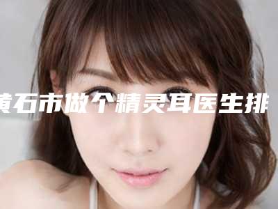 黄石市做个精灵耳医生排名榜名气不小-黄石市黄志鹏整形医生