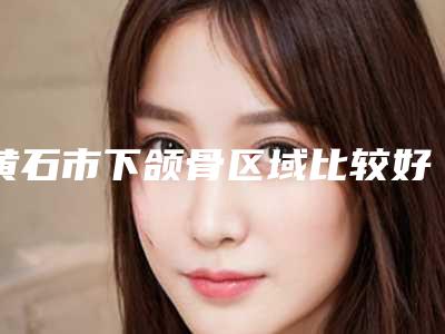 黄石市下颌骨区域比较好医院(黄石安心伊美医疗美容技术优势介绍)