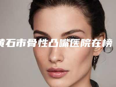 黄石市骨性凸嘴医院在榜清单前十佳榜单分享(黄石咿呀雅口腔门诊部等领衔三甲)