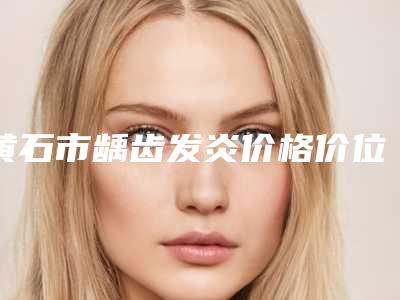黄石市龋齿发炎价格价位表内附全新-黄石市龋齿发炎价格