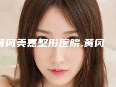 黄冈美嘉整形医院,黄冈浠水海沁整形诊所看看哪家实力强