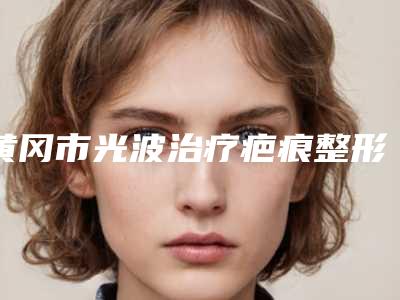 黄冈市光波治疗疤痕整形美容科价格表全新一览-黄冈市光波治疗疤痕手术需要什么费用