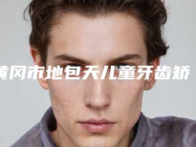 黄冈市地包天儿童牙齿矫正器医院排行前十名名单公布(黄冈市地包天儿童牙齿矫正器口腔医院技术、设备领先)