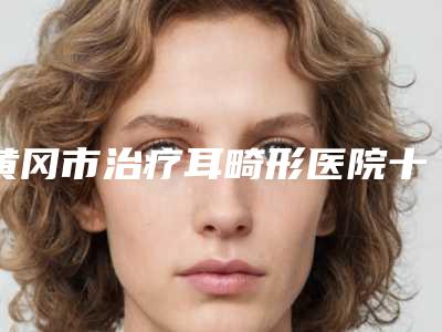 黄冈市治疗耳畸形医院十强排名榜综合实力强-排名靠前黄冈市整形医院