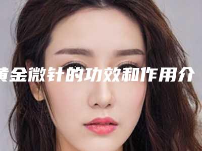 黄金微针的功效和作用介绍,美肤优点介绍!术前避坑~