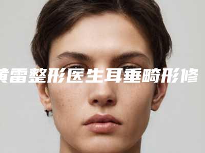 黄雷整形医生耳垂畸形修复预约查询-铜陵黄雷中医美容整形诊所