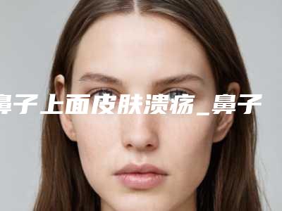 鼻子上面皮肤溃疡_鼻子上面的皮肤抠出油脂粒