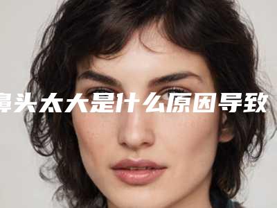 鼻头太大是什么原因导致的(鼻头太大是因为什么)
