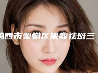 鸡西市梨树区果酸祛斑三甲医院公立医院排行榜秘荐鸡西市梨树区果酸祛斑排行榜精选7家整形医院