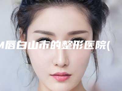 M唇白山市的整形医院(白山临江长春整形美容院比较靠谱)