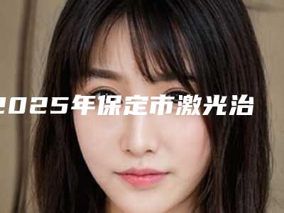 2025年保定市激光治疗青春痘医院在榜清单精选发布(保定宝特医疗美容整形机构实力领衔榜首)