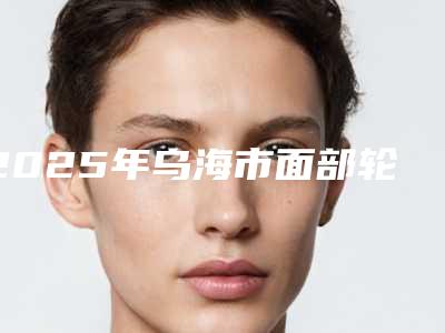 2025年乌海市面部轮廓提升手术个个都是品牌医院