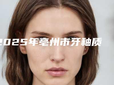 2025年亳州市牙釉质贴面修复医院口碑排行前十强热门盘点-亳州市牙釉质贴面修复口腔医院