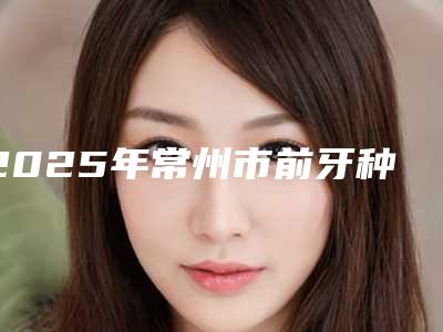 2025年常州市前牙种植修复收费明细2025清单